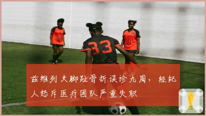 兹维列夫脚趾骨折误诊九周,经纪人怒斥医疗团队严重失职
