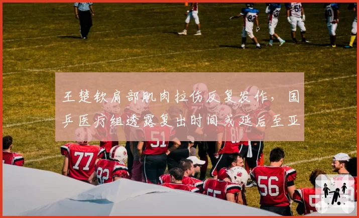 王楚钦肩部肌肉拉伤反复发作,国乒医疗组透露复出时间或延后至亚锦赛