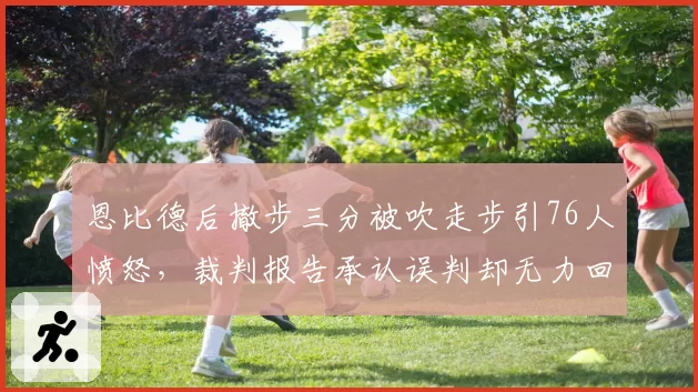 恩比德后撤步三分被吹走步引76人愤怒，裁判报告承认误判却无力回天
