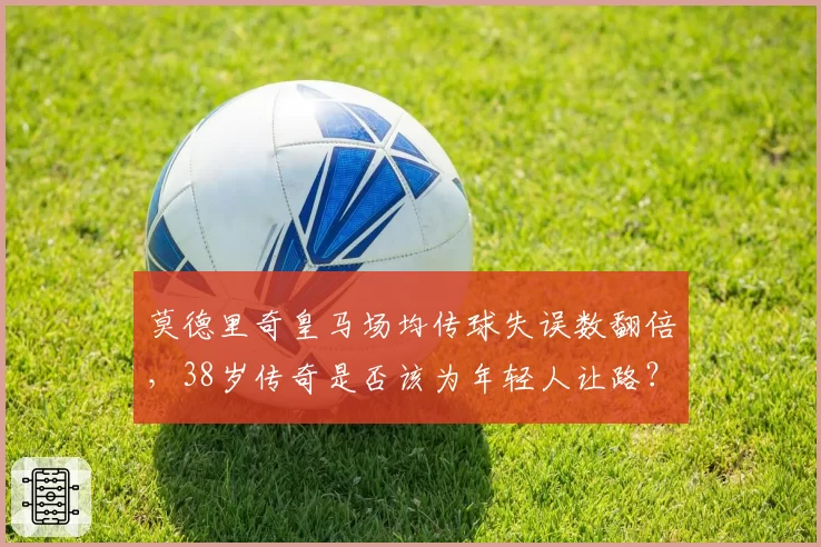 莫德里奇皇马场均传球失误数翻倍,38岁传奇是否该为年轻人让路?