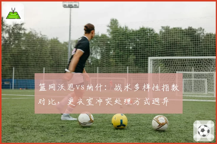 篮网沃恩vs纳什：战术多样性指数对比，更衣室冲突处理方式迥异