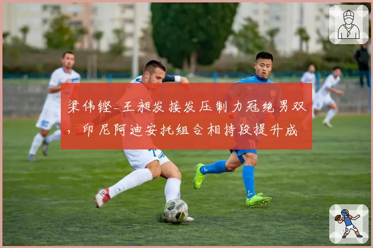 梁伟铿_王昶发接发压制力冠绝男双,印尼阿迪安托组合相持段提升成拦路虎