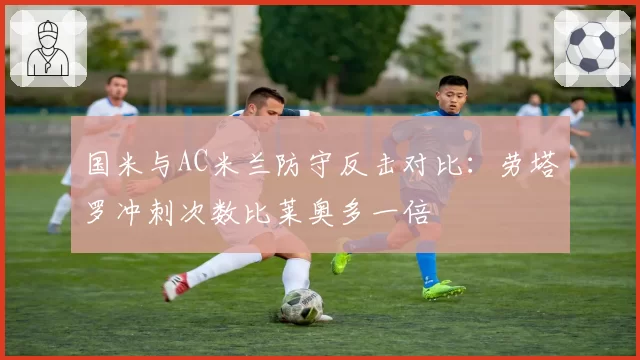 国米与AC米兰防守反击对比：劳塔罗冲刺次数比莱奥多一倍