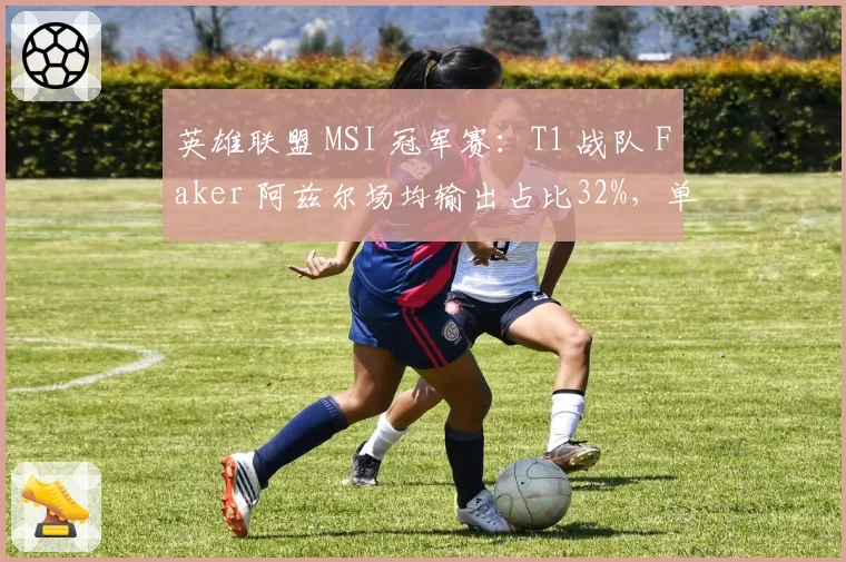 英雄联盟 MSI 冠军赛:T1 战队 Faker 阿兹尔场均输出占比32%,单核体系难破对手封锁