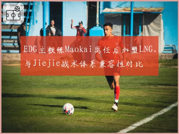 EDG主教练Maokai离任后加盟LNG，与Jiejie战术体系兼容性对比