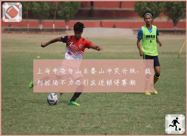 上海申花与山东泰山冲突升级，裁判控场不力恐引发连锁停赛潮
