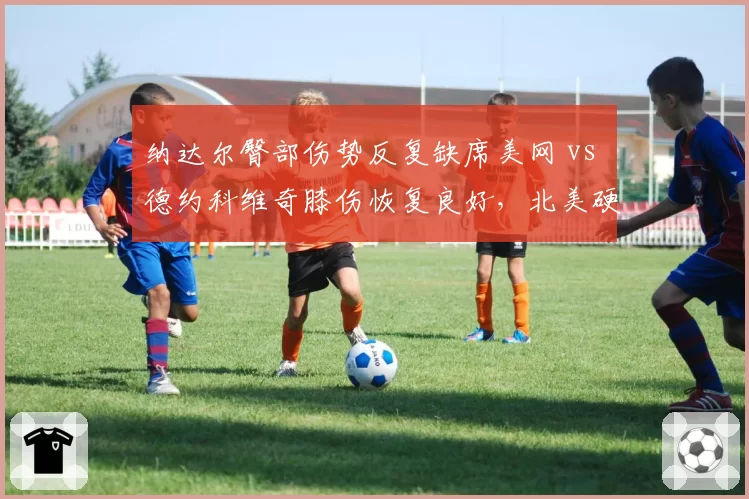 纳达尔臀部伤势反复缺席美网 vs 德约科维奇膝伤恢复良好,北美硬地复出前景分化