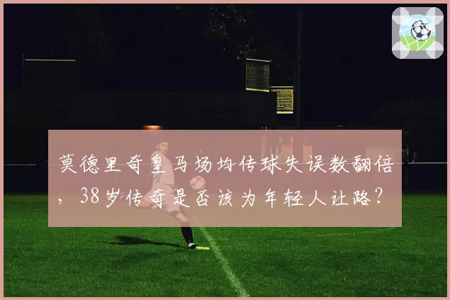 莫德里奇皇马场均传球失误数翻倍,38岁传奇是否该为年轻人让路?