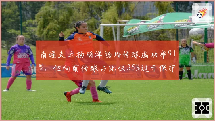 南通支云杨明洋场均传球成功率91%,但向前传球占比仅35%过于保守