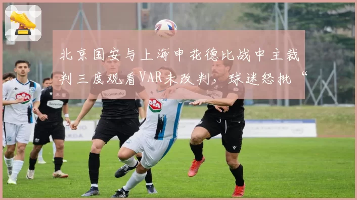 北京国安与上海申花德比战中主裁判三度观看VAR未改判，球迷怒批“选择性执法”