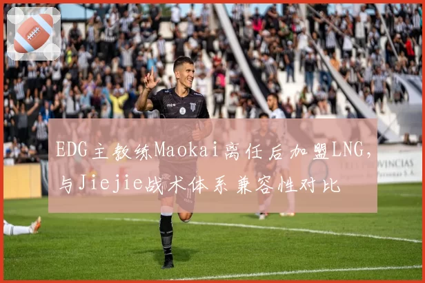 EDG主教练Maokai离任后加盟LNG,与Jiejie战术体系兼容性对比