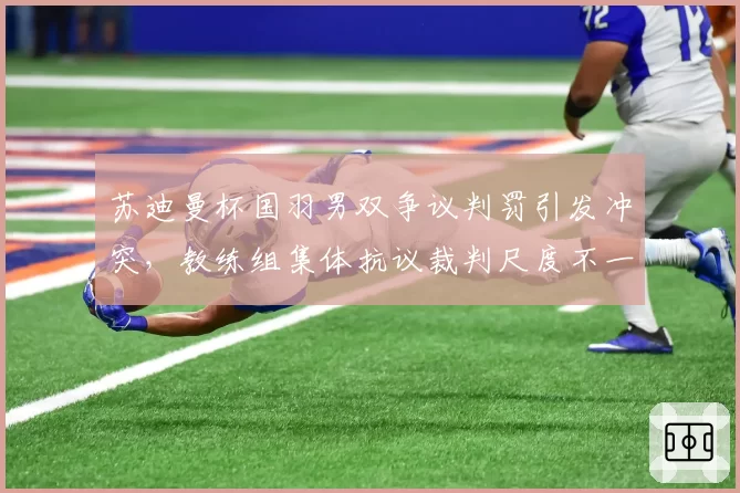 苏迪曼杯国羽男双争议判罚引发冲突，教练组集体抗议裁判尺度不一