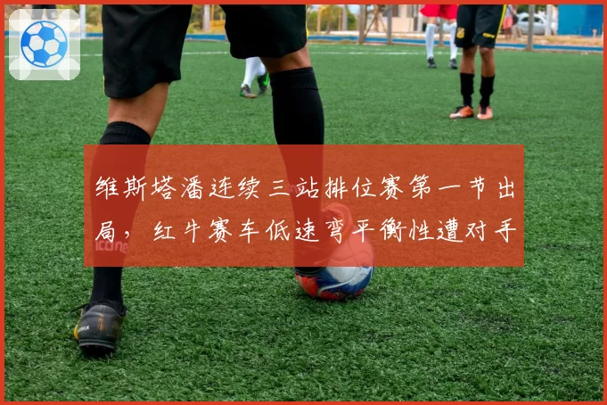 维斯塔潘连续三站排位赛第一节出局,红牛赛车低速弯平衡性遭对手质疑