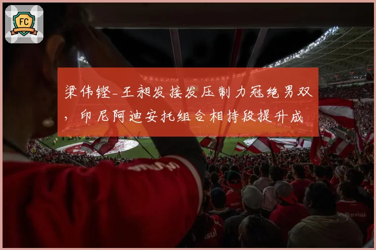 梁伟铿_王昶发接发压制力冠绝男双,印尼阿迪安托组合相持段提升成拦路虎