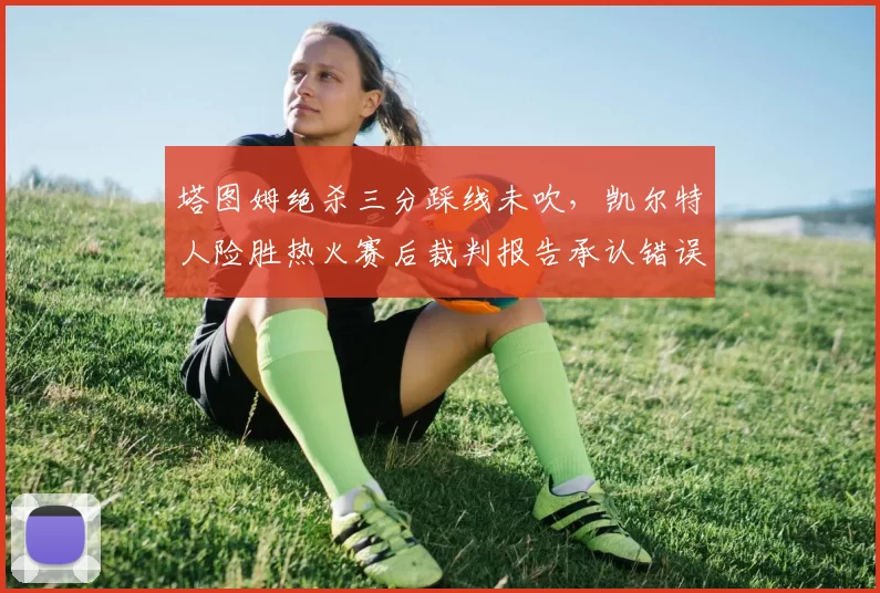 塔图姆绝杀三分踩线未吹，凯尔特人险胜热火赛后裁判报告承认错误