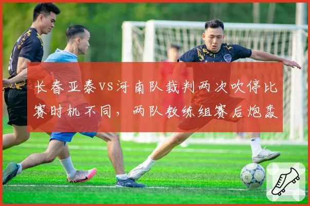 长春亚泰vs河南队裁判两次吹停比赛时机不同，两队教练组赛后炮轰判罚尺度不一