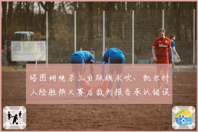 塔图姆绝杀三分踩线未吹,凯尔特人险胜热火赛后裁判报告承认错误