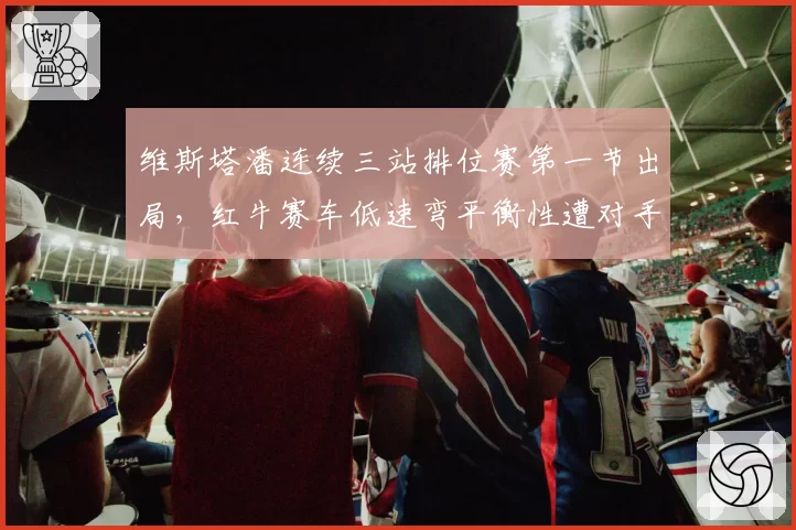 维斯塔潘连续三站排位赛第一节出局,红牛赛车低速弯平衡性遭对手质疑
