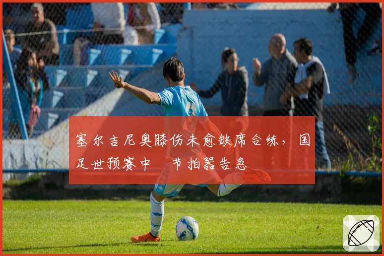 塞尔吉尼奥膝伤未愈缺席合练,国足世预赛中場节拍器告急