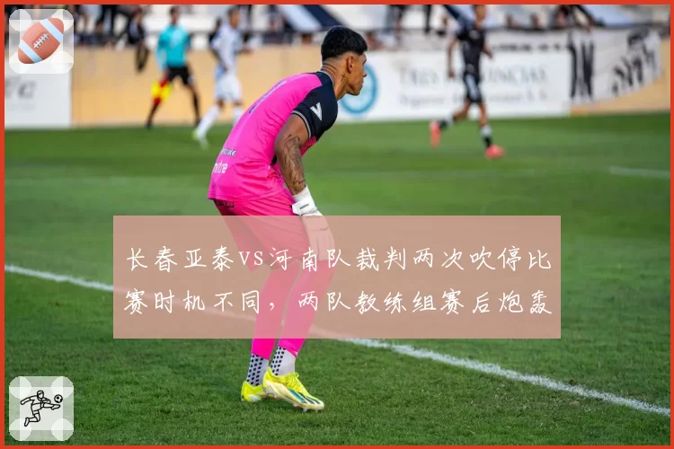 长春亚泰vs河南队裁判两次吹停比赛时机不同，两队教练组赛后炮轰判罚尺度不一