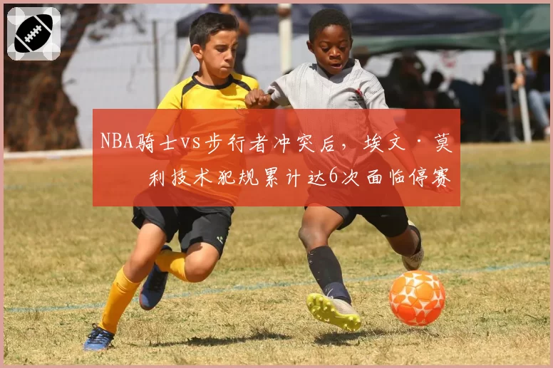 NBA骑士vs步行者冲突后,埃文·莫布利技术犯规累计达6次面临停赛