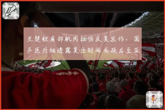 王楚钦肩部肌肉拉伤反复发作，国乒医疗组透露复出时间或延后至亚锦赛