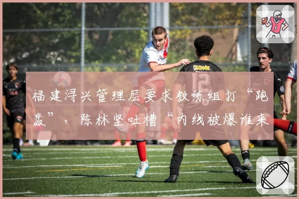 福建浔兴管理层要求教练组打“跑轰”，陈林坚吐槽“内线被爆谁来背锅”