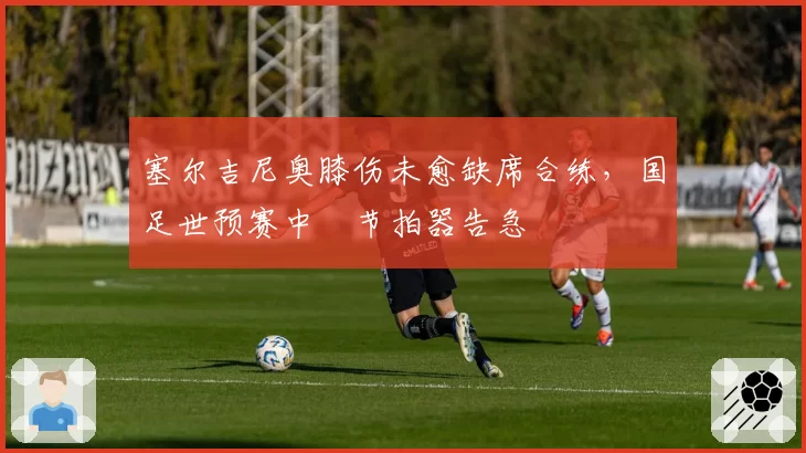 塞尔吉尼奥膝伤未愈缺席合练,国足世预赛中場节拍器告急