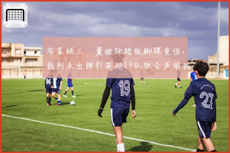 布莱顿三笘薰被踩踏致脚踝重伤,裁判未出牌引英超19队联合声明抗议