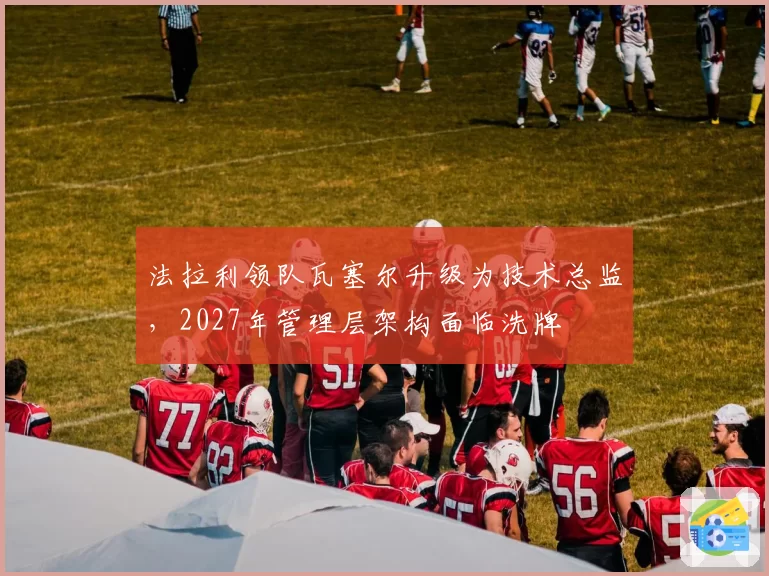 法拉利领队瓦塞尔升级为技术总监,2027年管理层架构面临洗牌