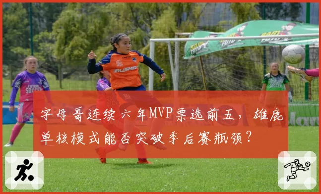 字母哥连续六年MVP票选前五，雄鹿单核模式能否突破季后赛瓶颈？