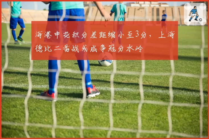 海港申花积分差距缩小至3分,上海德比二番战或成争冠分水岭