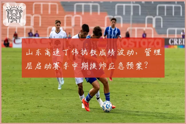 山东高速丁伟执教成绩波动,管理层启动赛季中期换帅应急预案?